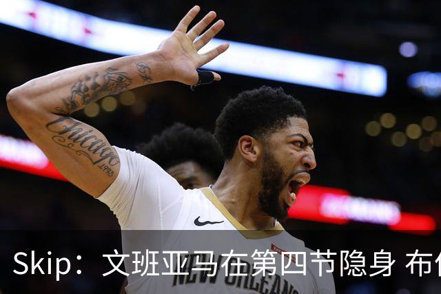 Skip：文班亚马在第四节隐身 布伦森在末节彻底完爆了他